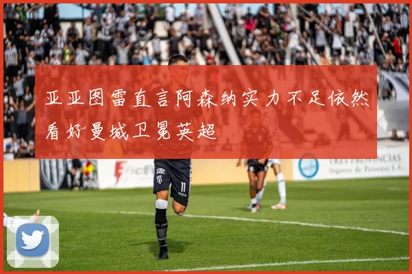 亚亚图雷直言阿森纳实力不足依然看好曼城卫冕英超