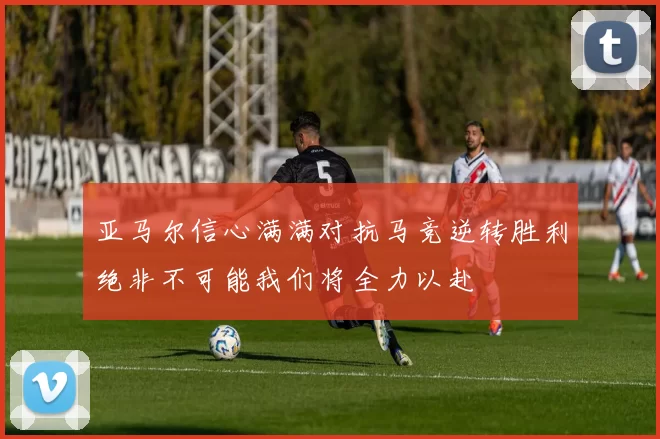 亚马尔信心满满对抗马竞逆转胜利绝非不可能我们将全力以赴