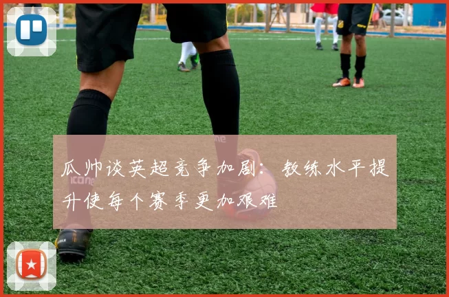 瓜帅谈英超竞争加剧：教练水平提升使每个赛季更加艰难