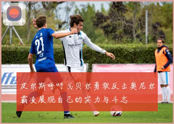 皮尔斯呼吁戈贝尔勇敢反击奥尼尔霸凌展现自己的实力与斗志