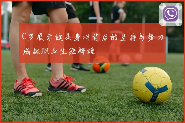 C罗展示健美身材背后的坚持与努力成就职业生涯辉煌