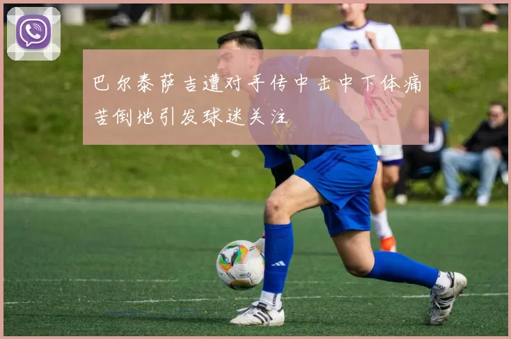 巴尔泰萨吉遭对手传中击中下体痛苦倒地引发球迷关注