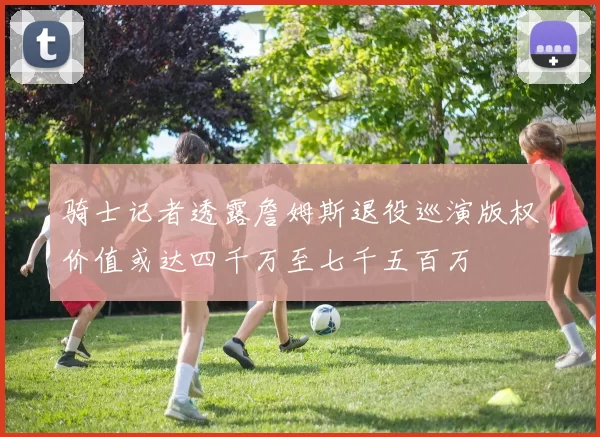 骑士记者透露詹姆斯退役巡演版权价值或达四千万至七千五百万