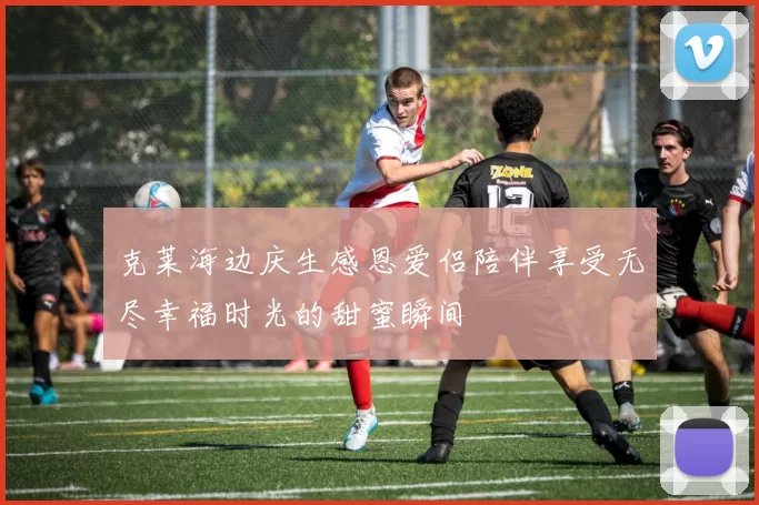 克莱海边庆生感恩爱侣陪伴享受无尽幸福时光的甜蜜瞬间