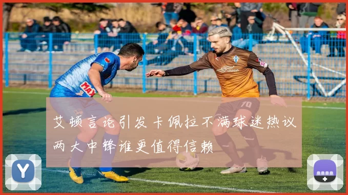 艾顿言论引发卡佩拉不满球迷热议两大中锋谁更值得信赖