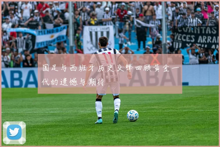 国足与西班牙历史交锋回顾黄金一代的遗憾与期待