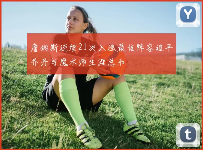 詹姆斯连续21次入选最佳阵容追平乔丹与魔术师生涯总和