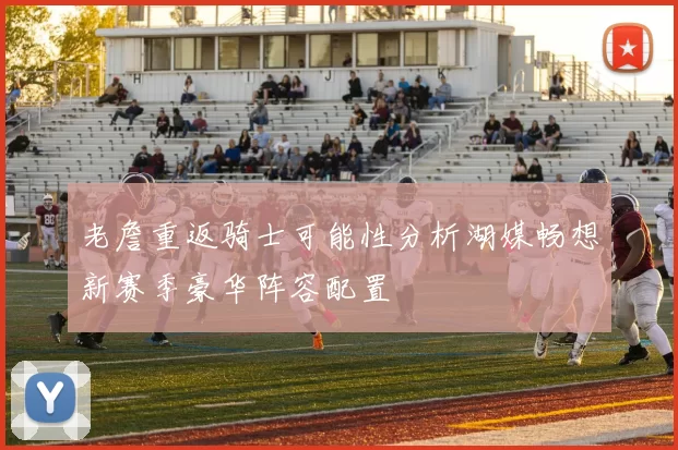 老詹重返骑士可能性分析湖媒畅想新赛季豪华阵容配置