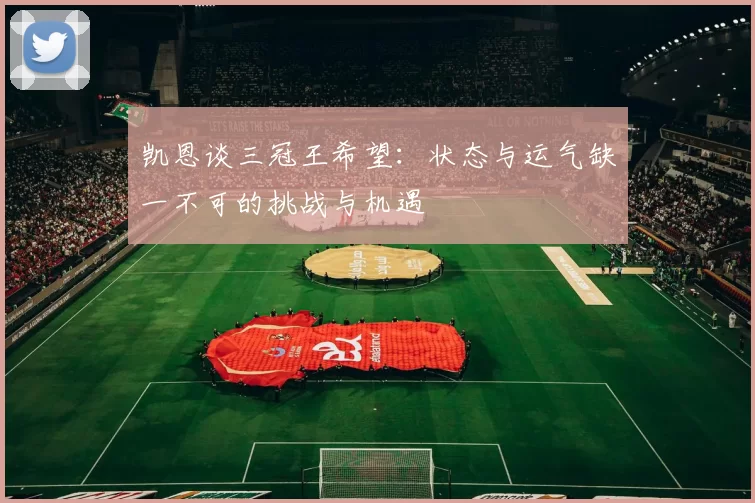 凯恩谈三冠王希望：状态与运气缺一不可的挑战与机遇