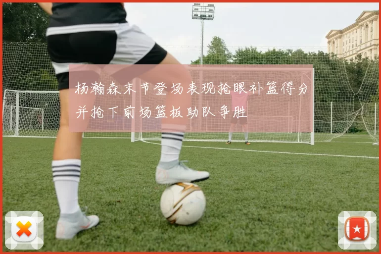 杨瀚森末节登场表现抢眼补篮得分并抢下前场篮板助队争胜