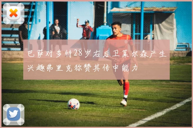 巴萨对多特28岁右后卫莱尔森产生兴趣弗里克称赞其传中能力
