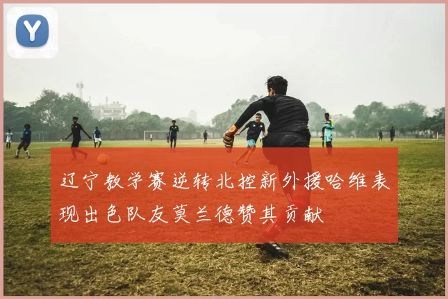 辽宁教学赛逆转北控新外援哈维表现出色队友莫兰德赞其贡献