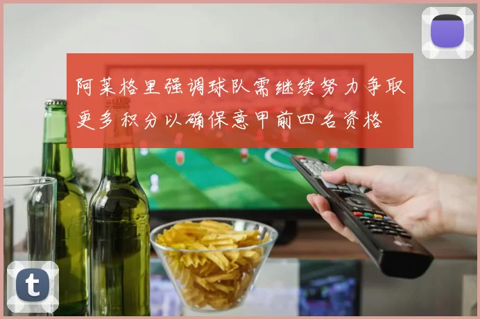 阿莱格里强调球队需继续努力争取更多积分以确保意甲前四名资格