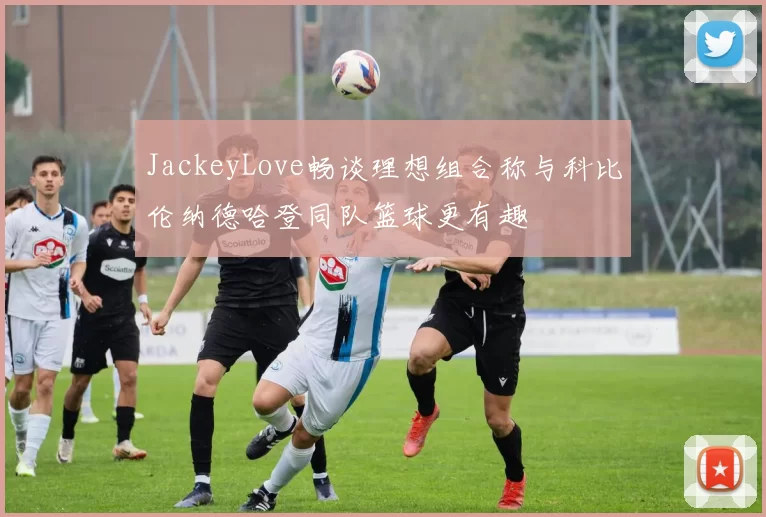 JackeyLove畅谈理想组合称与科比伦纳德哈登同队篮球更有趣