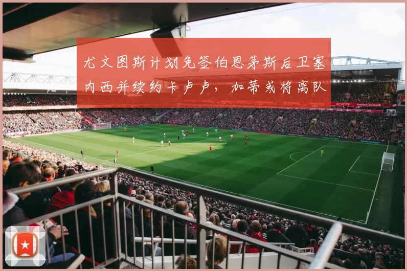尤文图斯计划免签伯恩茅斯后卫塞内西并续约卡卢卢，加蒂或将离队