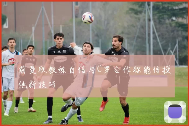 前曼联教练自信与C罗合作称能传授他新技巧