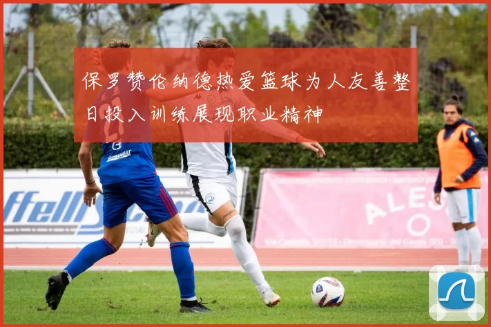 保罗赞伦纳德热爱篮球为人友善整日投入训练展现职业精神