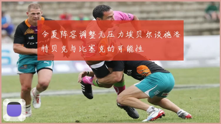 今夏阵容调整无压力埃贝尔谈施洛特贝克与比塞克的可能性