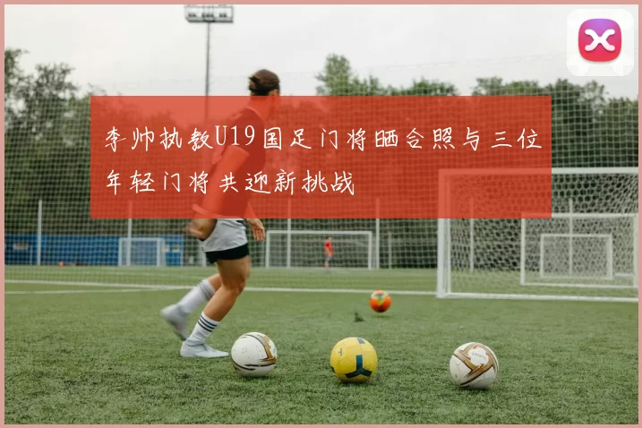 李帅执教U19国足门将晒合照与三位年轻门将共迎新挑战
