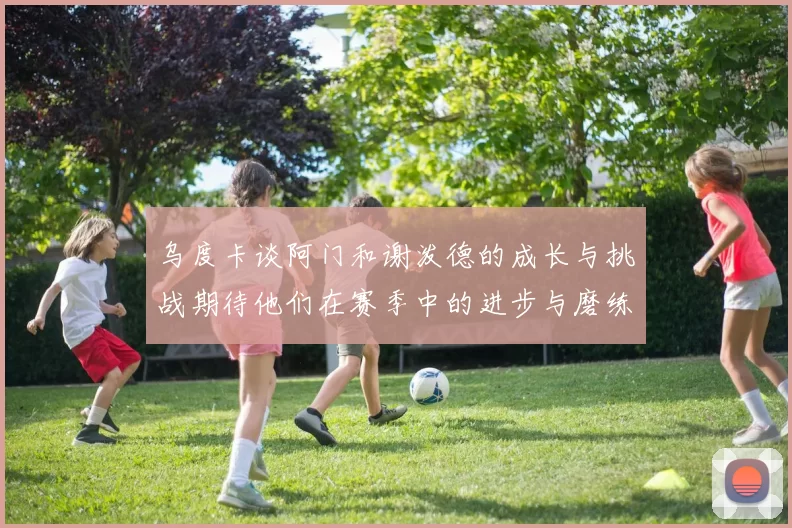 乌度卡谈阿门和谢泼德的成长与挑战期待他们在赛季中的进步与磨练