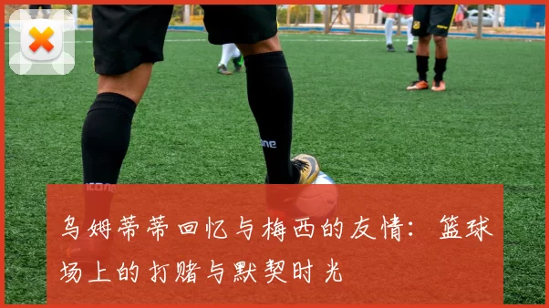 乌姆蒂蒂回忆与梅西的友情：篮球场上的打赌与默契时光