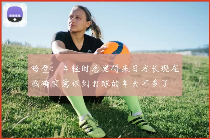 哈登：年轻时总觉得来日方长现在我确实意识到打球的年头不多了