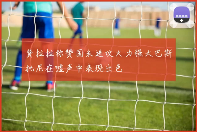 费拉拉称赞国米进攻火力强大巴斯托尼在嘘声中表现出色