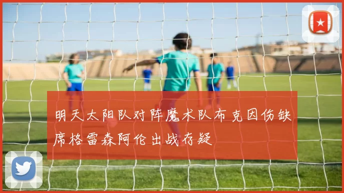 明天太阳队对阵魔术队布克因伤缺席格雷森阿伦出战存疑
