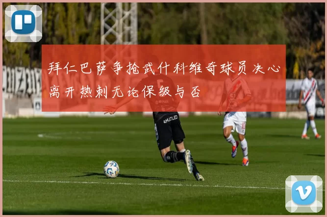 拜仁巴萨争抢武什科维奇球员决心离开热刺无论保级与否