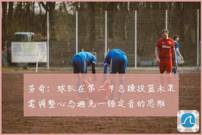 芬奇：球队在第二节急躁投篮未果需调整心态避免一锤定音的思维
