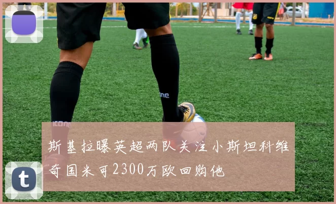 斯基拉曝英超两队关注小斯坦科维奇国米可2300万欧回购他