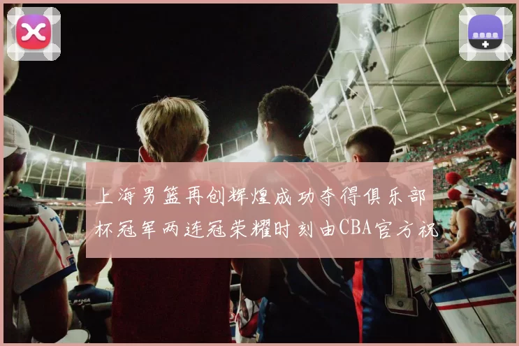 上海男篮再创辉煌成功夺得俱乐部杯冠军两连冠荣耀时刻由CBA官方祝贺