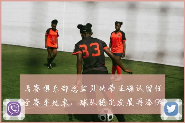 马赛俱乐部总监贝纳蒂亚确认留任至赛季结束，球队稳定发展再添保障