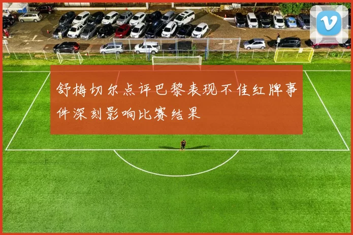 舒梅切尔点评巴黎表现不佳红牌事件深刻影响比赛结果