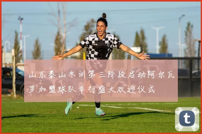 山东泰山冬训第三阶段启动阿尔瓦罗加盟球队举行盛大欢迎仪式