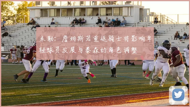 米勒：詹姆斯若重返骑士将影响年轻球员发展与泰森的角色调整