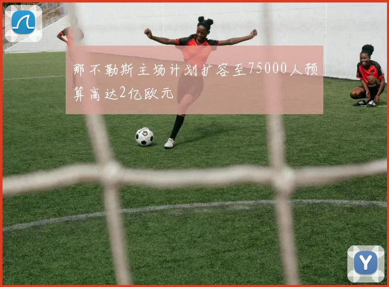 那不勒斯主场计划扩容至75000人预算高达2亿欧元